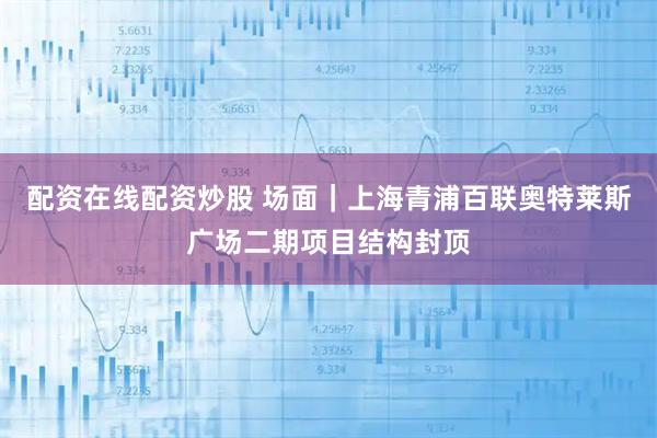 配资在线配资炒股 场面｜上海青浦百联奥特莱斯广场二期项目结构封顶