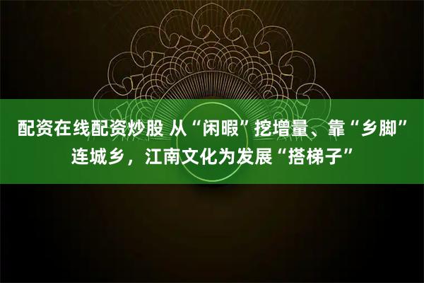 配资在线配资炒股 从“闲暇”挖增量、靠“乡脚”连城乡,江南文化为发展“搭梯子”