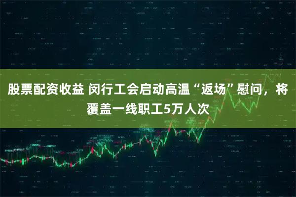 股票配资收益 闵行工会启动高温“返场”慰问,将覆盖一线职工5万人次