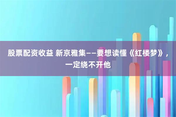 股票配资收益 新京雅集——要想读懂《红楼梦》,一定绕不开他