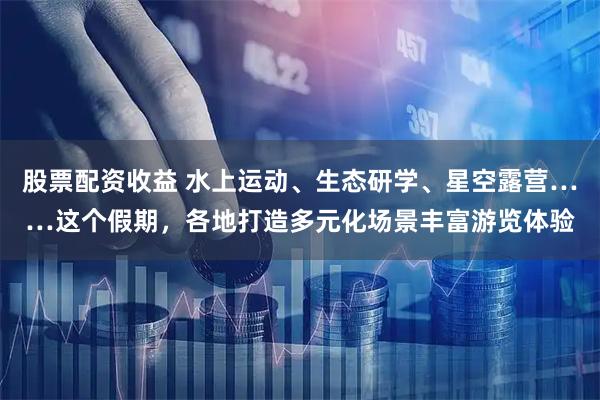 股票配资收益 水上运动、生态研学、星空露营……这个假期,各地打造多元化场景丰富游览体验