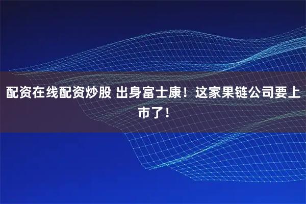 配资在线配资炒股 出身富士康！这家果链公司要上市了！