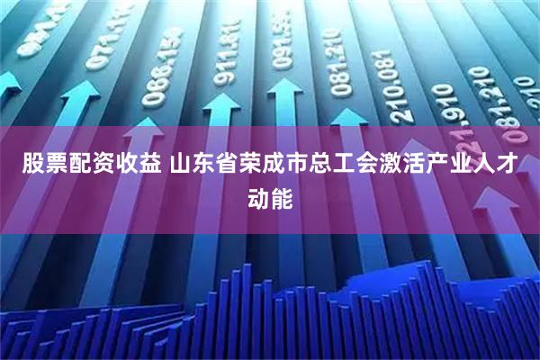 股票配资收益 山东省荣成市总工会激活产业人才动能