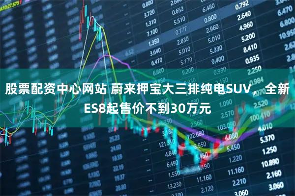 股票配资中心网站 蔚来押宝大三排纯电SUV，全新ES8起售价不到30万元