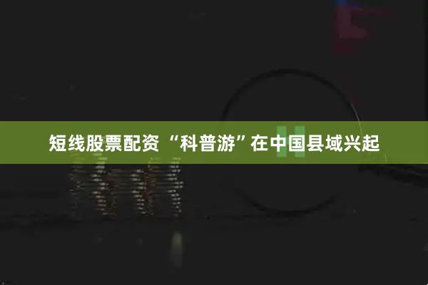 短线股票配资 “科普游”在中国县域兴起