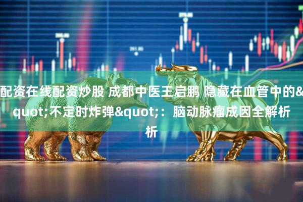 配资在线配资炒股 成都中医王启鹏 隐藏在血管中的&quot;不定时炸弹&quot;：脑动脉瘤成因全解析