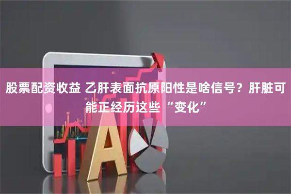 股票配资收益 乙肝表面抗原阳性是啥信号？肝脏可能正经历这些 “变化”