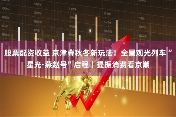 股票配资收益 京津冀秋冬新玩法！全景观光列车“星光·燕赵号”启程｜提振消费看京潮