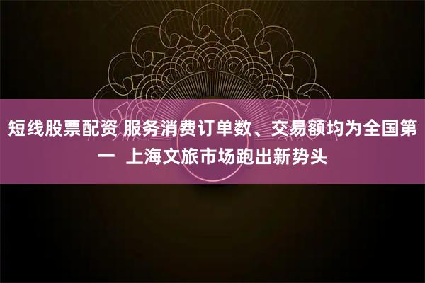 短线股票配资 服务消费订单数、交易额均为全国第一  上海文旅市场跑出新势头