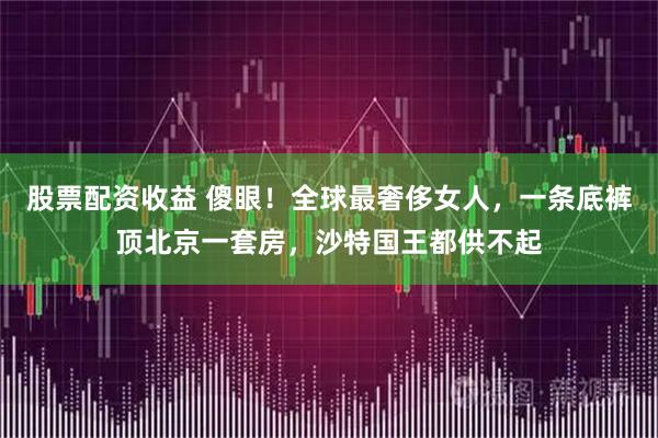 股票配资收益 傻眼!全球最奢侈女人,一条底裤顶北京一套房,沙特国王都供不起