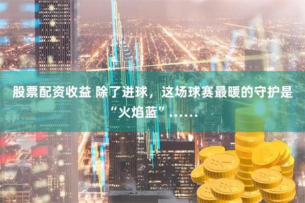 股票配资收益 除了进球,这场球赛最暖的守护是“火焰蓝”……