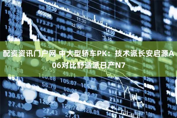 配资资讯门户网 中大型轿车PK：技术派长安启源A06对比舒适派日产N7