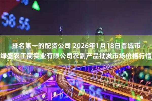 排名第一的配资公司 2026年1月18日晋城市绿盛农工商实业有限公司农副产品批发市场价格行情