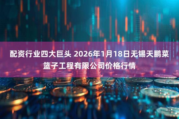 配资行业四大巨头 2026年1月18日无锡天鹏菜篮子工程有限公司价格行情