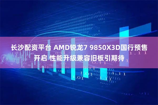 长沙配资平台 AMD锐龙7 9850X3D国行预售开启 性能升级兼容旧板引期待