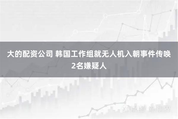 大的配资公司 韩国工作组就无人机入朝事件传唤2名嫌疑人