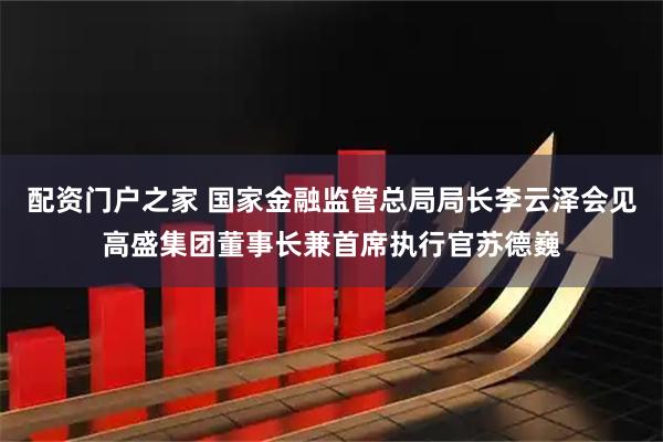 配资门户之家 国家金融监管总局局长李云泽会见高盛集团董事长兼首席执行官苏德巍