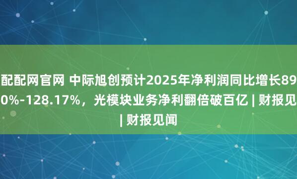 配配网官网 中际旭创预计2025年净利润同比增长89.50%-128.17%，光模块业务净利翻倍破百亿 | 财报见闻