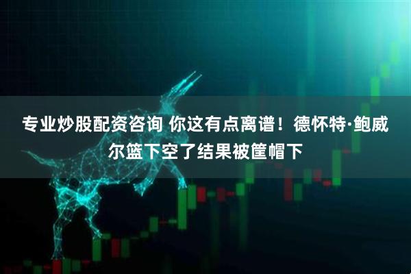 专业炒股配资咨询 你这有点离谱！德怀特·鲍威尔篮下空了结果被筐帽下