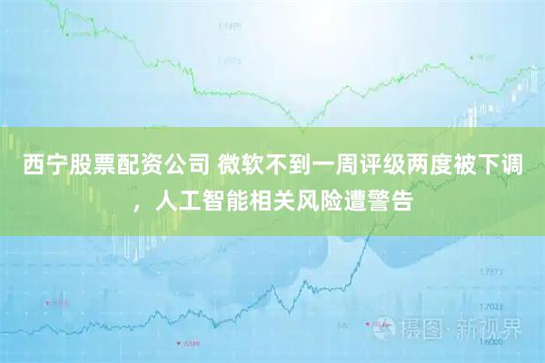 西宁股票配资公司 微软不到一周评级两度被下调，人工智能相关风险遭警告