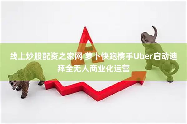线上炒股配资之家网 萝卜快跑携手Uber启动迪拜全无人商业化运营