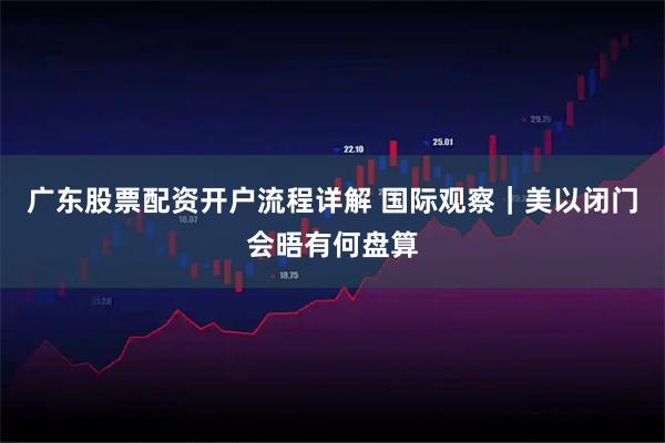 广东股票配资开户流程详解 国际观察｜美以闭门会晤有何盘算