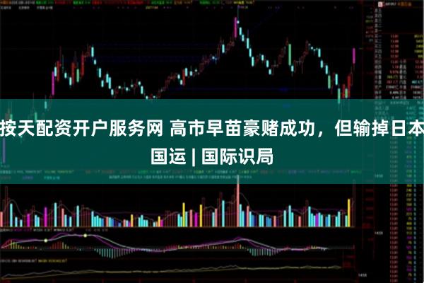 按天配资开户服务网 高市早苗豪赌成功，但输掉日本国运 | 国际识局