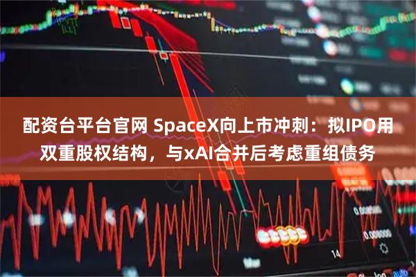 配资台平台官网 SpaceX向上市冲刺：拟IPO用双重股权结构，与xAI合并后考虑重组债务