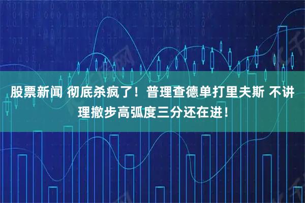 股票新闻 彻底杀疯了！普理查德单打里夫斯 不讲理撤步高弧度三分还在进！