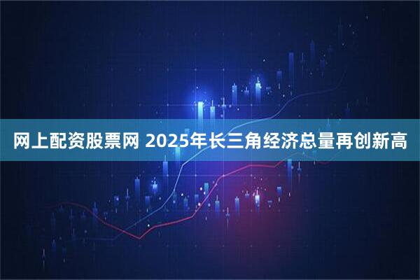网上配资股票网 2025年长三角经济总量再创新高