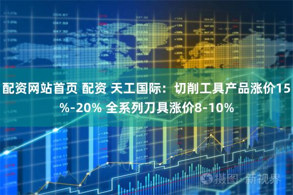 配资网站首页 配资 天工国际：切削工具产品涨价15%-20% 全系列刀具涨价8-10%
