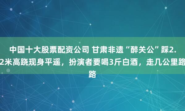 中国十大股票配资公司 甘肃非遗“醉关公”踩2.2米高跷现身平遥，扮演者要喝3斤白酒，走几公里路