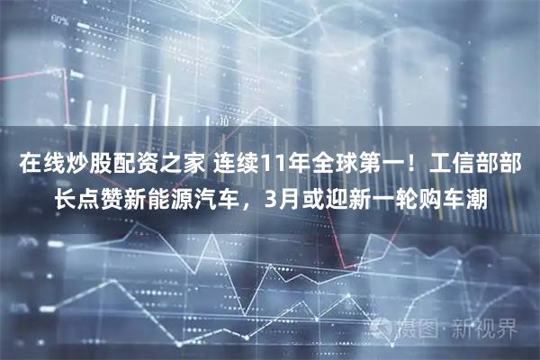 在线炒股配资之家 连续11年全球第一！工信部部长点赞新能源汽车，3月或迎新一轮购车潮