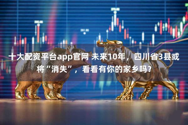 十大配资平台app官网 未来10年，四川省3县或将“消失”，看看有你的家乡吗？