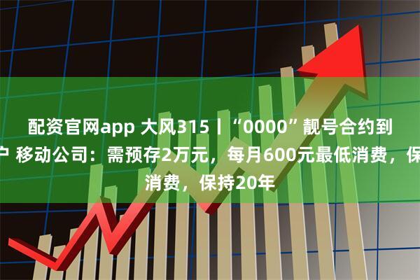 配资官网app 大风315丨“0000”靓号合约到期想过户 移动公司：需预存2万元，每月600元最低消费，保持20年