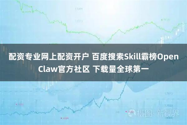 配资专业网上配资开户 百度搜索Skill霸榜OpenClaw官方社区 下载量全球第一