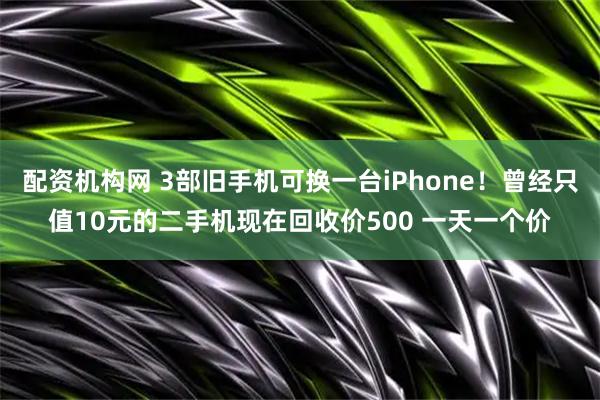 配资机构网 3部旧手机可换一台iPhone！曾经只值10元的二手机现在回收价500 一天一个价