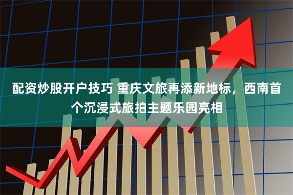 配资炒股开户技巧 重庆文旅再添新地标，西南首个沉浸式旅拍主题乐园亮相