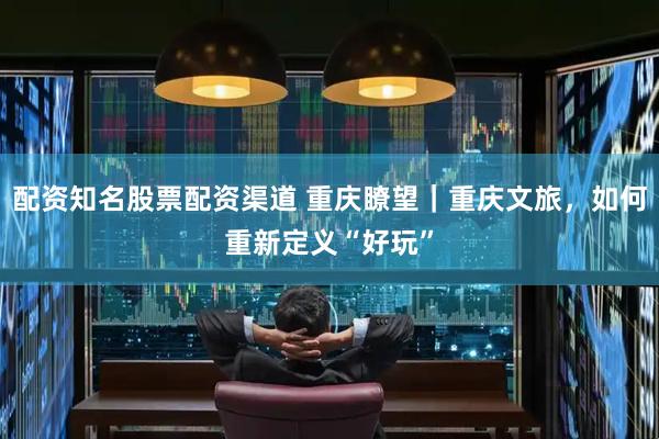 配资知名股票配资渠道 重庆瞭望｜重庆文旅，如何重新定义“好玩”