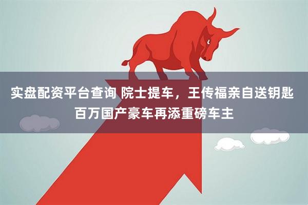 实盘配资平台查询 院士提车，王传福亲自送钥匙 百万国产豪车再添重磅车主