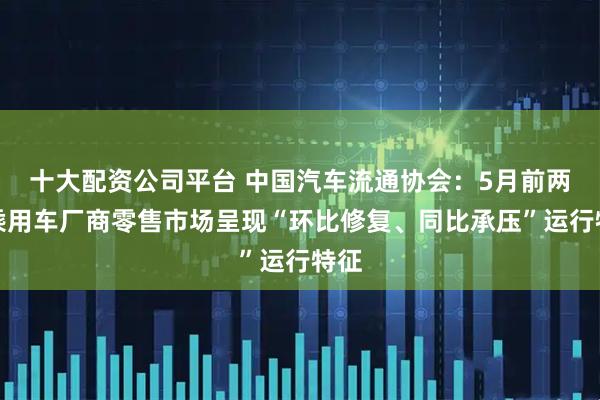 十大配资公司平台 中国汽车流通协会：5月前两周乘用车厂商零售市场呈现“环比修复、同比承压”运行特征