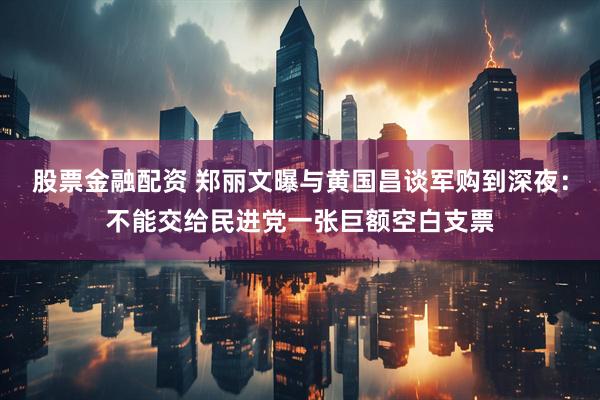 股票金融配资 郑丽文曝与黄国昌谈军购到深夜：不能交给民进党一张巨额空白支票