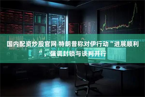 国内配资炒股官网 特朗普称对伊行动“进展顺利”,强调封锁与谈判并行