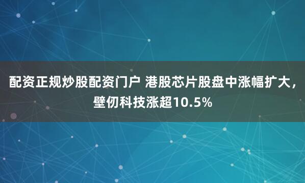 配资正规炒股配资门户 港股芯片股盘中涨幅扩大，壁仞科技涨超10.5%