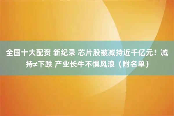 全国十大配资 新纪录 芯片股被减持近千亿元！减持≠下跌 产业长牛不惧风浪（附名单）