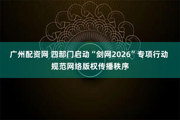 广州配资网 四部门启动“剑网2026”专项行动 规范网络版权传播秩序