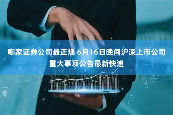 哪家证券公司最正规 6月16日晚间沪深上市公司重大事项公告最新快递
