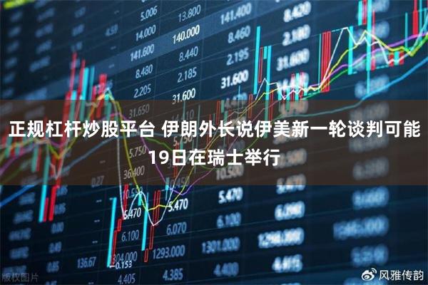 正规杠杆炒股平台 伊朗外长说伊美新一轮谈判可能19日在瑞士举行