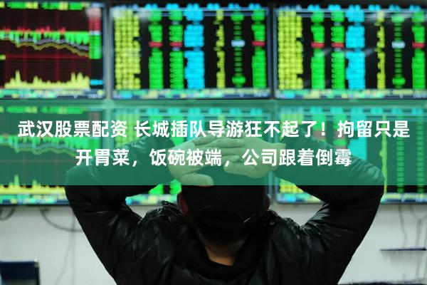 武汉股票配资 长城插队导游狂不起了！拘留只是开胃菜，饭碗被端，公司跟着倒霉